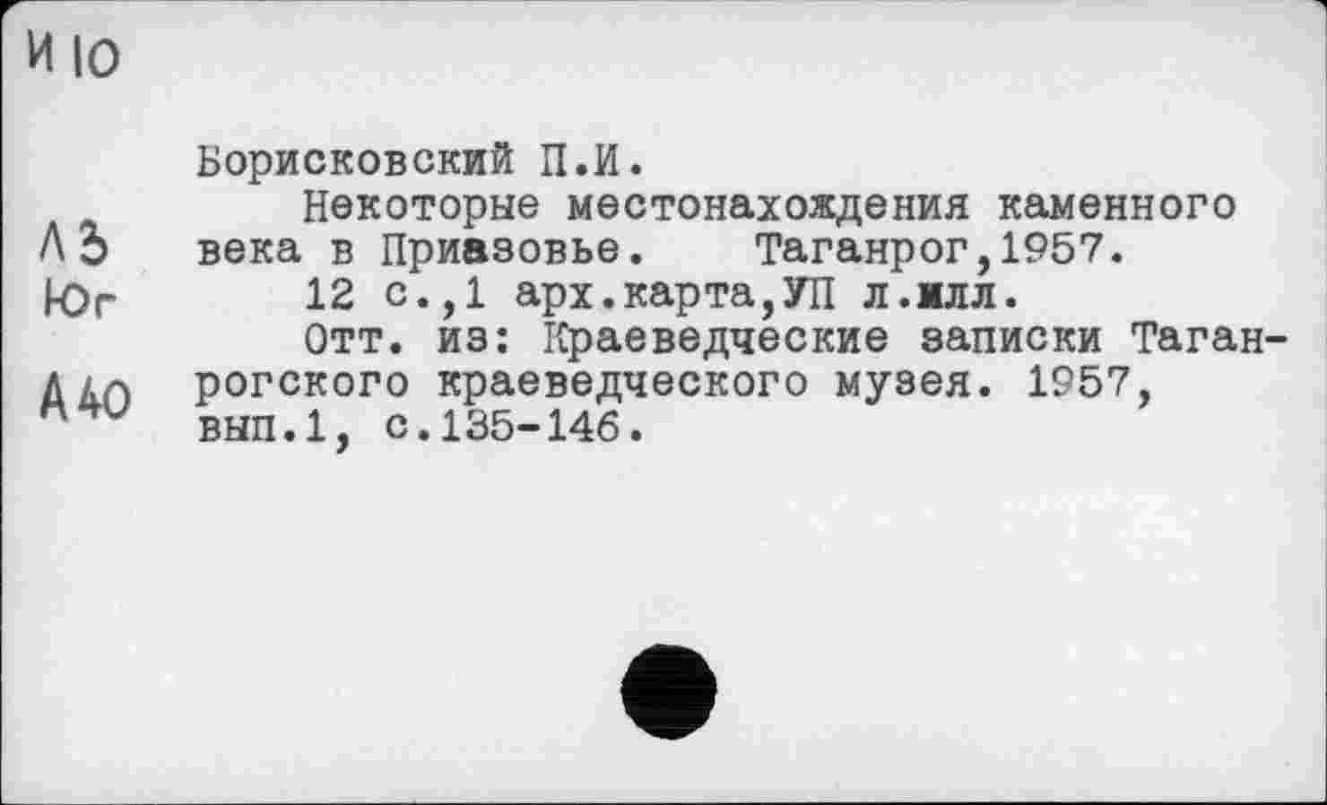 ﻿и 10
Л5
Юг
А 40
Борисковский П.И.
Некоторые местонахождения каменного века в Приазовье. Таганрог,1957.
12 с.,1 арх.карта,УП л.млл.
Отт. из: Краеведческие записки Таганрогского краеведческого музея. 1957, вып.1, с.135-146.